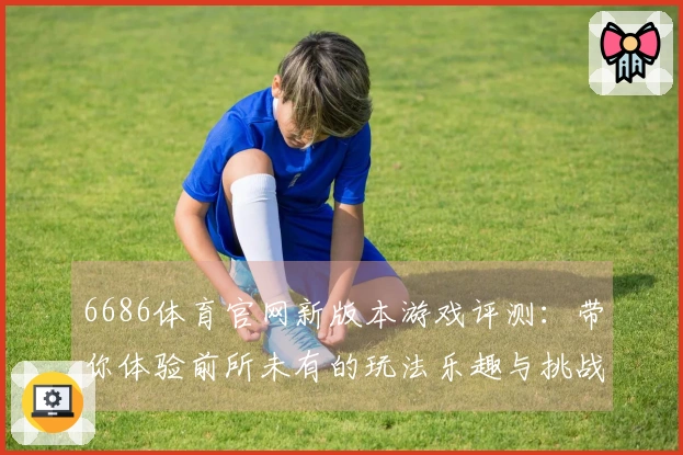6686体育官网新版本游戏评测：带你体验前所未有的玩法乐趣与挑战