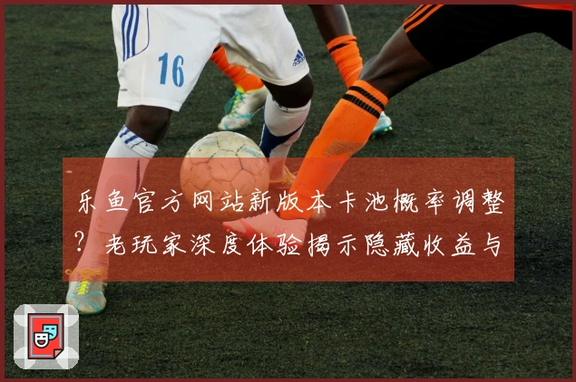 乐鱼官方网站新版本卡池概率调整？老玩家深度体验揭示隐藏收益与抽卡玄学新变化