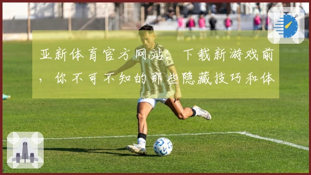 亚新体育官方网站：下载新游戏前，你不可不知的那些隐藏技巧和体验差异！