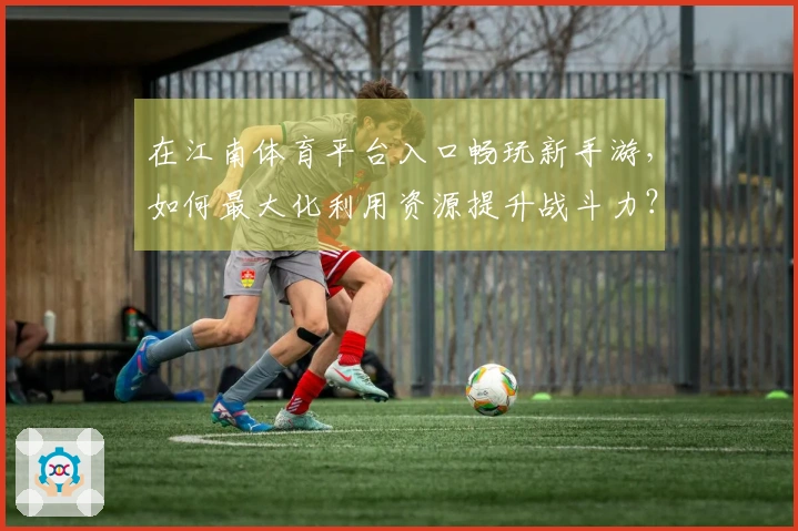 在江南体育平台入口畅玩新手游，如何最大化利用资源提升战斗力？