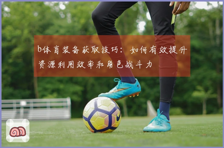 b体育装备获取技巧：如何有效提升资源利用效率和角色战斗力
