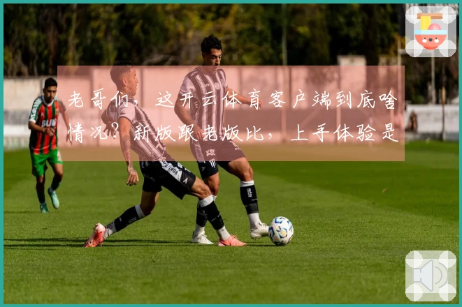 老哥们，这开云体育客户端到底啥情况？新版跟老版比，上手体验是天堂还是地狱？