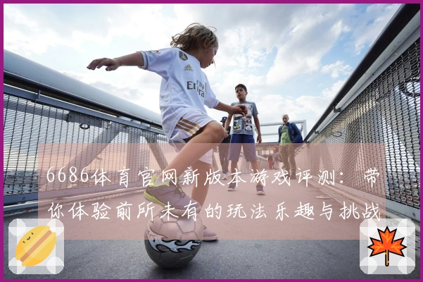 6686体育官网新版本游戏评测：带你体验前所未有的玩法乐趣与挑战