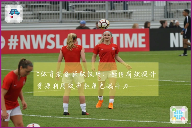 b体育装备获取技巧：如何有效提升资源利用效率和角色战斗力