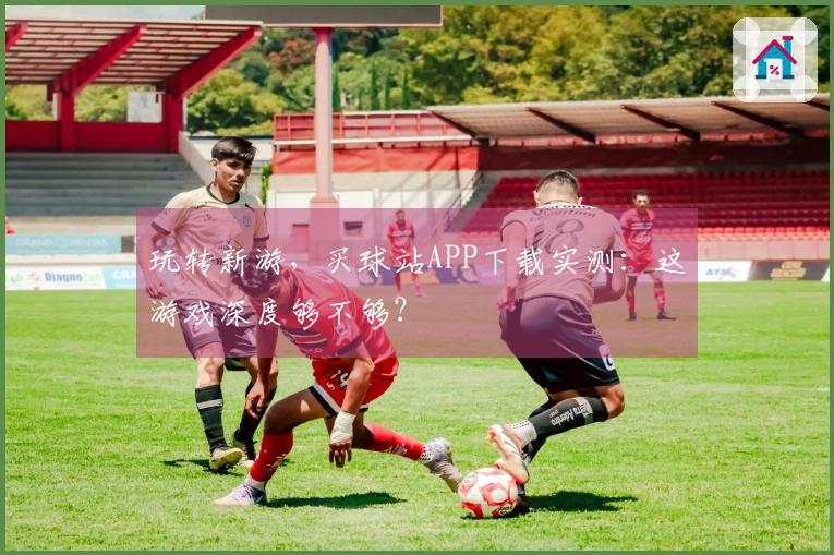 玩转新游，买球站APP下载实测：这游戏深度够不够？